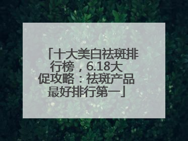 十大美白祛斑排行榜，6.18大促攻略：祛斑产品最好排行第一